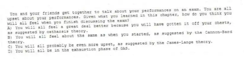 You and your friends get together to talk about your performances on an exam. You are all upset about your performances. Given what you learned in this chapter, how do you think you will all feel when you finish discussing the exam?
A) You will all feel a great deal better because you will have gotten it off your chests, as suggested by catharsis theory.
B) You will all feel about the same as when you started, as suggested by the Cannon-Bard theory.
C) You will all probably be even more upset, as suggested by the James-Lange theory.
D) You will all be in the exhaustion phase of GAS.