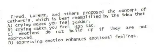 Freud, Lorenz, and others proposed the concept of catharsis, which is best exemplified by the idea that
A) crying makes you feel sadder.
B) crying makes you feel less sad.
C) emotions do not build up if they are not expressed.
D) expressing emotion enhances emotional feelings.