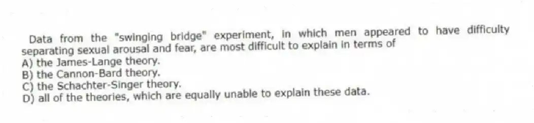  Data from the "swinging bridge" experiment, in which men appeared to have difficulty separating sexual arousal and fear, are most difficult to explain in terms of
A) the James-Lange theory.
B) the Cannon-Bard theory.
C) the Schachter-Singer theory.
D) all of the theories, which are equally unable to explain these data.