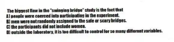 The biggest flaw in the "swinging bridge" study is the fact that
A) people were coerced into participating in the experiment.
B) men were not randomly assigned to the safe or scary bridges.
C) the participants did not include women.
D) outside the laboratory, it is too difficult to control for so many different variables.