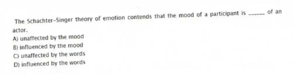 The Schachter-Singer theory of emotion contends that the mood of a participant is ______ of an actor.
A) unaffected by the mood
B) influenced by the mood
C) unaffected by the words
D) influenced by the words