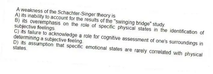 A weakness of the Schachter-Singer theory is
A) its inability to account for the results of the "swinging bridge" study.
B) its overemphasis on the role of specific physical states in the identification of subjective feelings.
C) its failure to acknowledge a role for cognitive assessment of one's surroundings in determining a subjective feeling.
D) its assumption that specific emotional states are rarely correlated with physical states.