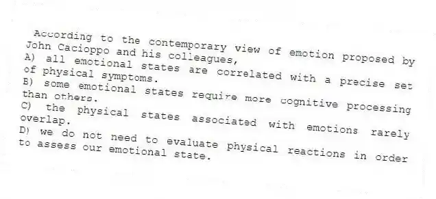 According to the contemporary view of emotion proposed by John Cacioppo and his colleagues,
A) all emotional states are correlated with a precise set of physical symptoms.
B) some emotional states require more cognitive processing than others.
C) the physical states associated with emotions rarely overlap.
D) we do not need to evaluate physical reactions in order to assess our emotional state.