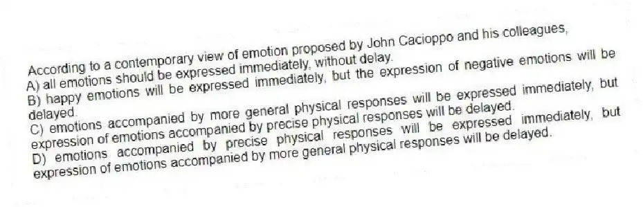 According to a contemporary view of emotion proposed by John Cacioppo and his colleagues,
A) all emotions should be expressed immediately, without delay.
B) happy emotions will be expressed immediately, but the expression of negative emotions will be delayed.
C) emotions accompanied by more general physical responses will be expressed immediately, but expression of emotions accompanied by precise physical responses will be delayed.
D) emotions accompanied by precise physical responses will be expressed immediately, but expression of emotions accompanied by more general physical responses will be delayed.