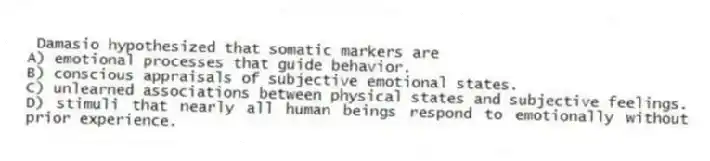 Damasio hypothesized that somatic markers are
A) emotional processes that guide behavior.
B) conscious appraisals of subjective emotional states.
C) unlearned associations between physical states and subjective feelings.
D) stimuli that nearly all human beings respond to emotionally without prior experience.