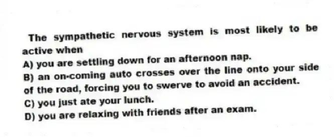 The sympathetic nervous system is most likely to be active when
A) you are settling down for an afternoon nap.
B) an on-coming auto crosses over the line onto your side of the road, forcing you to swerve to avoid an accident.
C) you just ate your lunch.
D) you are relaxing with friends after an exam.