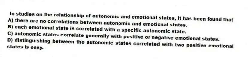 In studies on the relationship of autonomic and emotional states, it has been found that
A) there are no correlations between autonomic and emotional states.
B) each emotional state is correlated with a specific autonomic state.
C) autonomic states correlate generally with positive or negative emotional states.
D) distinguishing between the autonomic states correlated with two positive emotional states is easy.