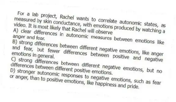 For a lab project, Rachel wants to correlate autonomic states, as measured by skin conductance, with emotions produced by watching a video. It is most likely that Rachel will observe
A) clear differences in autonomic measures between emotions like anger and fear.
B) strong differences between different negative emotions, like anger and fear, but fewer differences between positive and negative emotions in general.
C) strong differences between different negative emotions, but no differences between different positive emotions.
D) stronger autonomic responses to negative emotions, such as fear or anger, than to positive emotions, like happiness and pride.