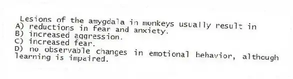 Lesions of the amygdala in monkeys usually result in
A) reductions in fear and anxiety.
B) increased aggression.
C) increased fear.
D) no observable changes in emotional behavior, although learning is impaired.