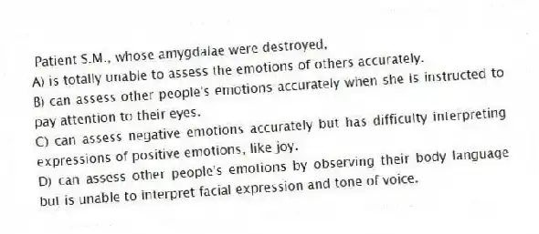  Patient S.M., whose amygdalae were destroyed,
A) is totally unable to assess the emotions of others accurately.
B) can assess other people's emotions accurately when she is instructed to pay attention to their eyes.
C) can assess negative emotions accurately but has difficulty interpreting expressions of positive emotions, like joy.
D) can assess other people's emotions by observing their body language but is unable to interpret facial expression and tone of voice.