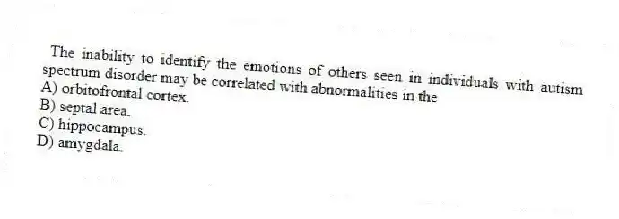 The inability to identify the emotions of others seen in individuals with autism spectrum disorder may be correlated with abnormalities in the
A) orbitofrontal cortex.
B) septal area.
C) hippocampus.
D) amygdala.