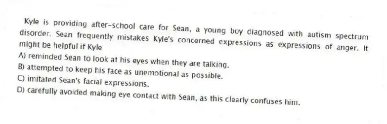  Kyle is providing after-school care for Sean, a young boy diagnosed with autism spectrum disorder. Sean frequently mistakes Kyle's concerned expressions as expressions of anger. It might be helpful if Kyle
A) reminded Sean to look at his eyes when they are talking.
B) attempted to keep his face as unemotional as possible.
C) imitated Sean's facial expressions.
D) carefully avoided making eye contact with Sean, as this clearly confuses him.
