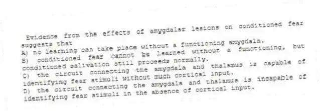 Evidence from the effects of amygdalar lesions on conditioned fear suggests that
A) no learning can take place without a functioning amygdala.
B) conditioned fear cannot be learned without a functioning, but conditioned salivation still proceeds normally.
C) the circuit connecting the amygdala and thalamus is capable of identifying fear stimuli without much cortical input.
D) the circuit connecting the amygdala and thalamus is incapable of identifying fear stimuli in the absence of cortical input.