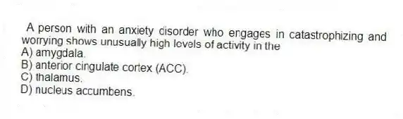  A person with an anxiety disorder who engages in catastrophizing and worrying shows unusually high levels of activity in the
A) amygdala.
B) anterior cingulate cortex (ACC).
C) thalamus.
D) nucleus accumbens.