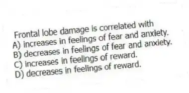 Frontal lobe damage is correlated with
A) increases in feelings of fear and anxiety.
B) decreases in feelings of fear and anxiety.
C) increases in feelings of reward.
D) decreases in feelings of reward.