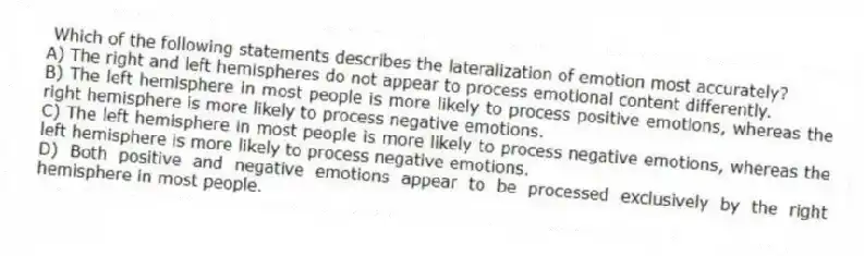 Which of the following statements describes the lateralization of emotion most accurately?
A) The right and left hemispheres do not appear to process emotional content differently.
B) The left hemisphere in most people is more likely to process positive emotions, whereas the right hemisphere is more likely to process negative emotions.
C) The left hemisphere in most people is more likely to process negative emotions, whereas the left hemisphere is more likely to process negative emotions.
D) Both positive and negative emotions appear to be processed exclusively by the right hemisphere in most people.