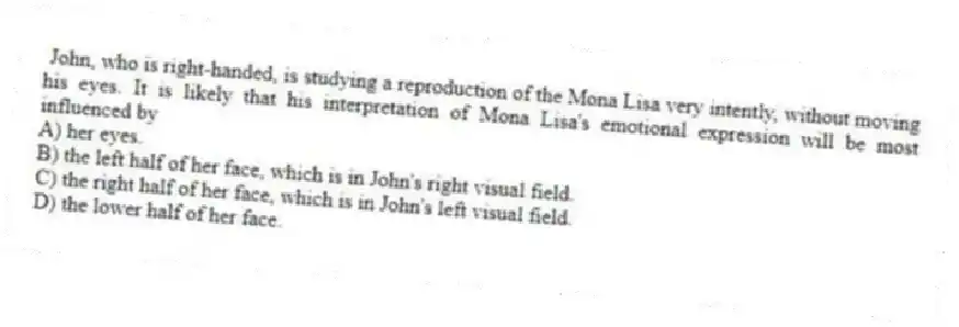 John, who is right-handed, is studying a reproduction of the Mona Lisa very intently, without moving his eyes. It is likely that his interpretation of Mona Lisa's emotional expression will be most influenced by
A) her eyes.
B) the left half of her face, which is in John's right visual field.
C) the right half of her face, which is in John's left visual field.
D) the lower half of her face.