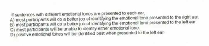  If sentences with different emotional tones are presented to each ear,
A) most participants will do a better job of identifying the emotional tone presented to the right ear.
B) most participants will do a better job of identifying the emotional tone presented to the left ear.
C) most participants will be unable to identify either emotional tone.
D) positive emotional tones will be identified best when presented to the left ear.
