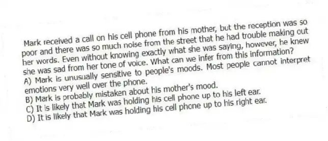 Mark received a call on his cell phone from his mother, but the reception was so poor and there was so much noise from the street that he had trouble making out her words. Even without knowing exactly what she was saying, however, he knew she was sad from her tone of voice. What can we infer from this information?
A) Mark is unusually sensitive to people's moods. Most people cannot interpret emotions very well over the phone.
B) Mark is probably mistaken about his mother's mood.
C) It is likely that Mark was holding his cell phone up to his left ear.
D) It is likely that Mark was holding his cell phone up to his right ear.