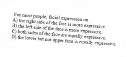 For most people, facial expression on
A) the right side of the face is more expressive.
B) the left side of the face is more expressive.
C) both sides of the face are equally expressive.
D) the lower but not upper face is equally expressive.
