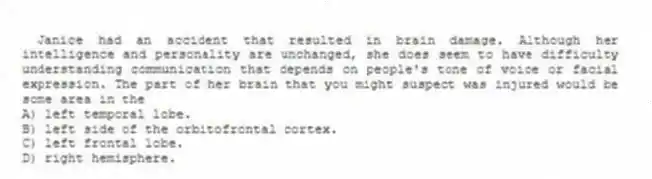 Janice had an accident that resulted in brain damage. Although her intelligence and personality are unchanged, she does seem to have difficulty understanding communication that depends on people's tone of voice or facial expression. The part of her brain that you might suspect was injured would be some area in the
A) left temporal lobe.
B) left side of the orbitofrontal cortex.
C) left frontal lobe.
D) right hemisphere.