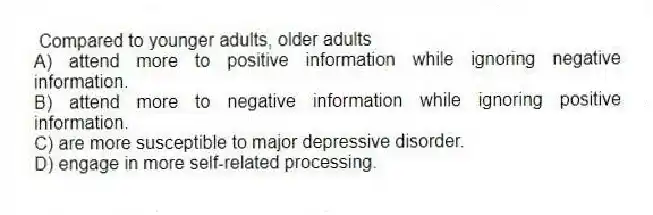 Compared to younger adults, older adults
A) attend more to positive information while ignoring negative information.
B) attend more to negative information while ignoring positive information.
C) are more susceptible to major depressive disorder.
D) engage in more self-related processing.