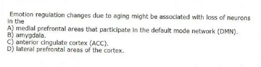 Emotion regulation changes due to aging might be associated with loss of neurons in the
A) medial prefrontal areas that participate in the default mode network (DMN).
B) amygdala.
C) anterior cingulate cortex (ACC).
D) lateral prefrontal areas of the cortex.