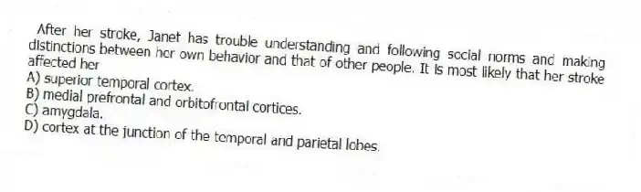 After her stroke, Janet has trouble understanding and following social norms and making distinctions between her own behavior and that of other people. It is most likely that her stroke affected her
A) superior temporal cortex.
B) medial prefrontal and orbitofrontal cortices.
C) amygdala.
D) cortex at the junction of the temporal and parietal lobes.