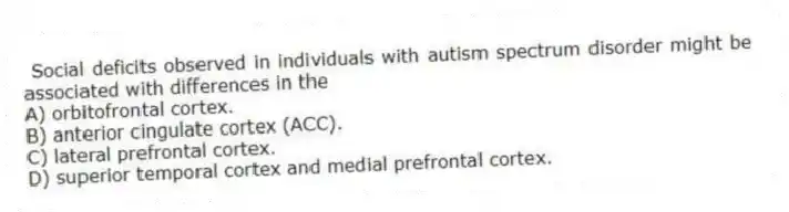 Social deficits observed in individuals with autism spectrum disorder might be associated with differences in the
A) orbitofrontal cortex.
B) anterior cingulate cortex (ACC).
C) lateral prefrontal cortex.
D) superior temporal cortex and medial prefrontal cortex.