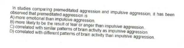 In studies comparing premeditated aggression and impulsive aggression, it has been observed that premeditated aggression is
A) more emotional than impulsive aggression.
B) more likely to be the result of fear or anger than impulsive aggression.
C) correlated with similar patterns of brain activity as impulsive aggression.
D) correlated with different patterns of brain activity than impulsive aggression.