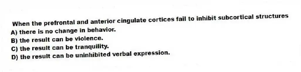 When the prefrontal and anterior cingulate cortices fail to inhibit subcortical structures
A) there is no change in behavior.
B) the result can be violence.
C) the result can be tranquility.
D) the result can be uninhibited verbal expression.