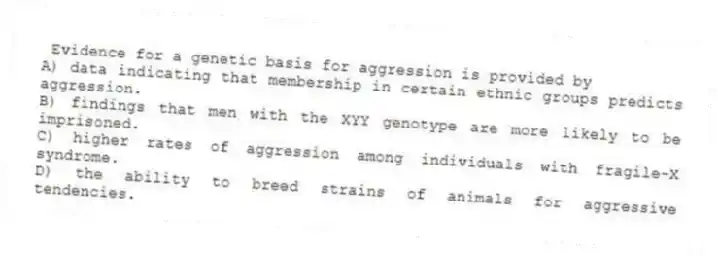 Evidence for a genetic basis for aggression is provided by
A) data indicating that membership in certain ethnic groups predicts aggression.
B) findings that men with the XYY genotype are more likely to be imprisoned.
C) higher rates of aggression among individuals with fragile-X syndrome.
D) the ability to breed strains of animals for aggressive tendencies.