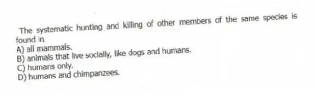 The systematic hunting and killing of other members of the same species is found in
A) all mammals.
B) animals that live socially, like dogs and humans.
C) humans only.
D) humans and chimpanzees.