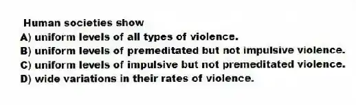 Human societies show
A) uniform levels of all types of violence.
B) uniform levels of premeditated but not impulsive violence.
C) uniform levels of impulsive but not premeditated violence.
D) wide variations in their rates of violence.