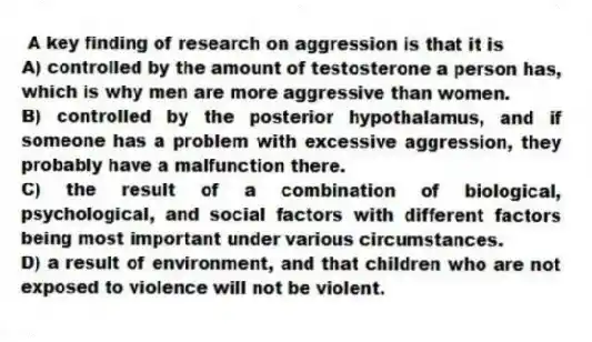 A key finding of research on aggression is that it is
A) controlled by the amount of testosterone a person has, which is why men are more aggressive than women.
B) controlled by the posterior hypothalamus, and if someone has a problem with excessive aggression, they probably have a malfunction there.
C) the result of a combination of biological, psychological, and social factors with different factors being most important under various circumstances.
D) a result of environment, and that children who are not exposed to violence will not be violent.