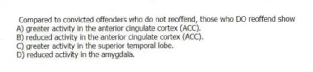 Compared to convicted offenders who do not reoffend, those who DO reoffend show
A) greater activity in the anterior cingulate cortex (ACC).
B) reduced activity in the anterior cingulate cortex (ACC).
C) greater activity in the superior temporal lobe.
D) reduced activity in the amygdala.