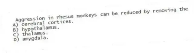 Aggression in rhesus monkeys can be reduced by removing the
A) cerebral cortices.
B) hypothalamus.
C) thalamus.
D) amygdala.