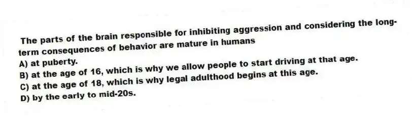 The parts of the brain responsible for inhibiting aggression and considering the long-term consequences of behavior are mature in humans
A) at puberty.
B) at the age of 16, which is why we allow people to start driving at that age.
C) at the age of 18, which is why legal adulthood begins at this age.
D) by the early to mid-20s.
