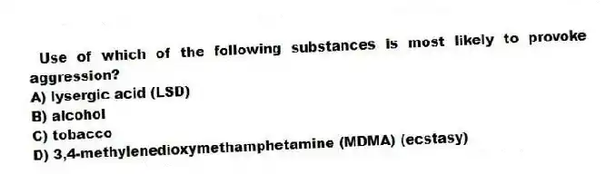Use of which of the following substances is most likely to provoke aggression?
A) lysergic acid (LSD)
B) alcohol
C) tobacco
D) 3,4-methylenedioxymethamphetamine (MDMA) (ecstasy)