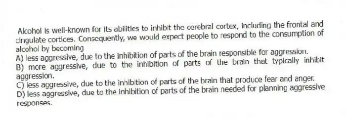 Alcohol is well-known for its abilities to inhibit the cerebral cortex, including the frontal and cingulate cortices. Consequently, we would expect people to respond to the consumption of alcohol by becoming
A) less aggressive, due to the inhibition of parts of the brain responsible for aggression.
B) more aggressive, due to the inhibition of parts of the brain that typically inhibit aggression.
C) less aggressive, due to the inhibition of parts of the brain that produce fear and anger.
D) less aggressive, due to the inhibition of parts of the brain needed for planning aggressive responses.