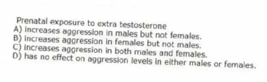 Prenatal exposure to extra testosterone
A) increases aggression in males but not females.
B) increases aggression in females but not males.
C) increases aggression in both males and females.
D) has no effect on aggression levels in either males or females.