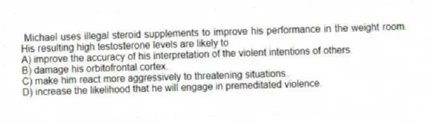 Michael uses illegal steroid supplements to improve his performance in the weight room. His resulting high testosterone levels are likely to
A) improve the accuracy of his interpretation of the violent intentions of others.
B) damage his orbitofrontal cortex.
C) make him react more aggressively to threatening situations.
D) increase the likelihood that he will engage in premeditated violence.
