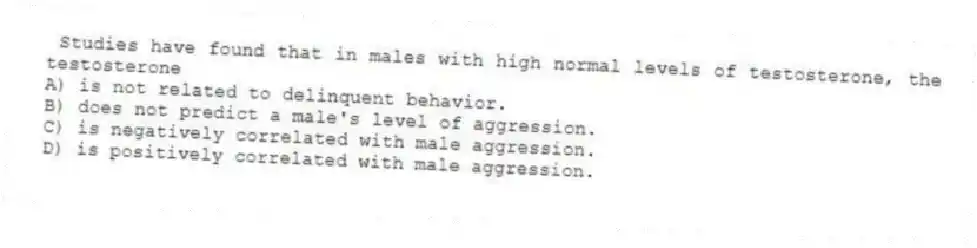 Studies have found that in males with high normal levels of testosterone, the testosterone
A) is not related to delinquent behavior.
B) does not predict a male's level of aggression.
C) is negatively correlated with male aggression.
D) is positively correlated with male aggression.
