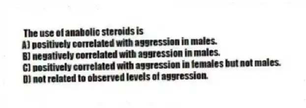 The use of anabolic steroids is
A) positively correlated with aggression in males.
B) negatively correlated with aggression in males.
C) positively correlated with aggression in females but not males.
D) not related to observed levels of aggression.