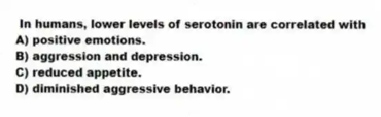 In humans, lower levels of serotonin are correlated with
A) positive emotions.
B) aggression and depression.
C) reduced appetite.
D) diminished aggressive behavior.