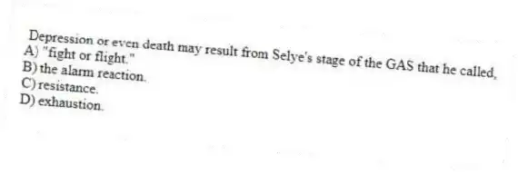 Depression or even death may result from Selye's stage of the GAS that he called,
A) "fight or flight."
B) the alarm reaction.
C) resistance.
D) exhaustion.