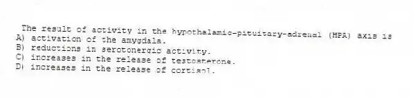 The result of activity in the hypothalamic-pituitary-adrenal (HPA) axis is
A) activation of the amygdala.
B) reductions in serotonergic activity.
C) increases in the release of testosterone.
D) increases in the release of cortisol.