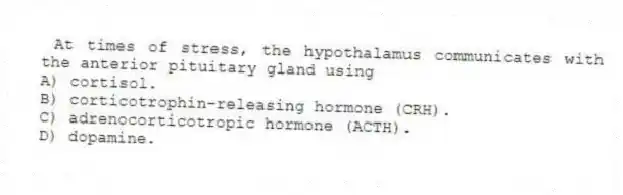 At times of stress, the hypothalamus communicates with the anterior pituitary gland using
A) cortisol.
B) corticotrophin-releasing hormone (CRH).
C) adrenocorticotropic hormone (ACTH).
D) dopamine.