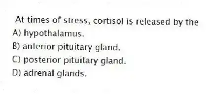 At times of stress, cortisol is released by the
A) hypothalamus.
B) anterior pituitary gland.
C) posterior pituitary gland.
D) adrenal glands.