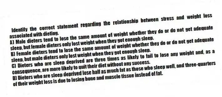 Identify the correct statement regarding the relationship between stress and weight loss associated with dieting.
A) Male dieters tend to lose the same amount of weight whether they do or do not get adequate sleep, but female dieters only lost weight when they got enough sleep.
B) Female dieters tend to lose the same amount of weight whether they do or do not get adequate sleep, but male dieters only lost weight when they got enough sleep.
C) Dieters who are sleep deprived are three times as likely to fail to lose any weight and, as a consequence, are more likely to quit their diet without any success.
D) Dieters who are sleep deprived lose half as much fat as those who sleep well, and three-quarters of their weight loss is due to losing bone and muscle tissue instead of fat.